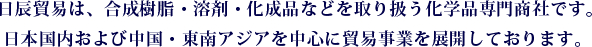 日辰貿易は、合成樹脂・溶剤・化成品などを取り扱う化学品専門商社です。日本国内および中国・東南アジアを中心に貿易事業を展開しております。 